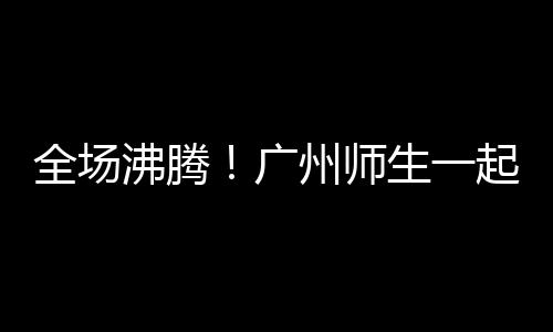 全场沸腾！广州师生一起见证全红婵夺冠