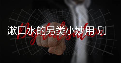 漱口水的另类小妙用 别再只拿它来漱口啦