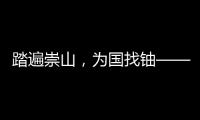 踏遍崇山，为国找铀——我国首颗原子弹爆炸成功背后，有着广东地质人筚路蓝缕的奋斗历程